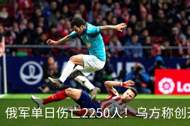 俄军单日伤亡2250人！乌方称创开战以来最高纪录