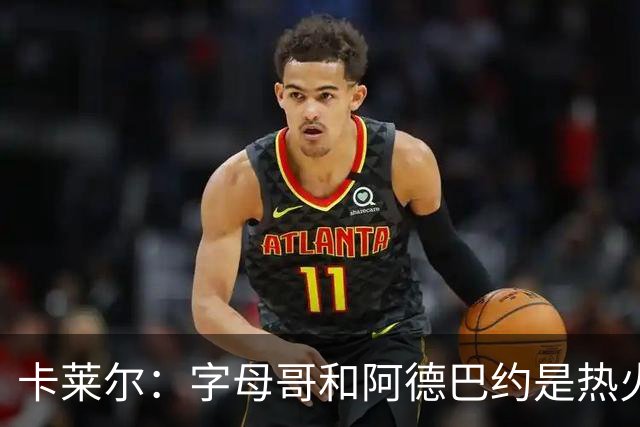 卡莱尔：字母哥和阿德巴约是热火的核心优势 也是其他球队的挑战
