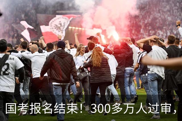 国考报名结束！300多万人过审，6000人抢一个岗位！