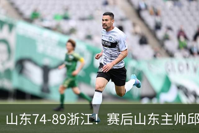山东74-89浙江！赛后山东主帅邱彪公开批评他们三人，或被裁！