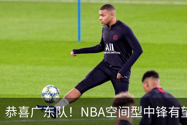 恭喜广东队！NBA空间型中锋有望加盟，亚帅为他裁掉阿祖？