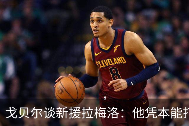 戈贝尔谈新援拉梅洛：他凭本能打球，能适应任何局势