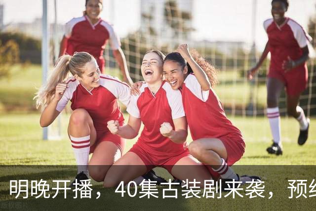 明晚开播，40集古装剧来袭，预约破500万、全员高颜值，要火