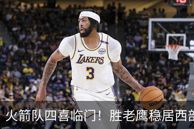 火箭队四喜临门！胜老鹰稳居西部第1，谢泼德复出轰19+6+7，3老将成功轮休