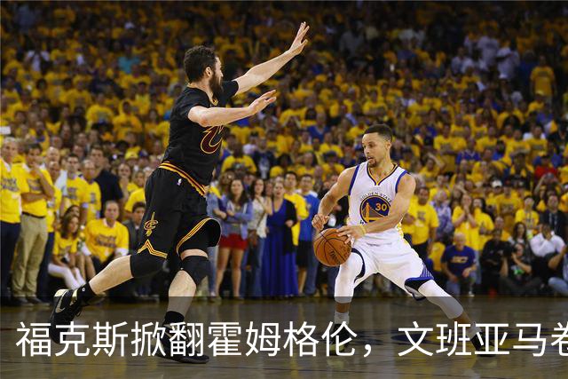 福克斯掀翻霍姆格伦，文班亚马卷入推搡，5人吃犯规