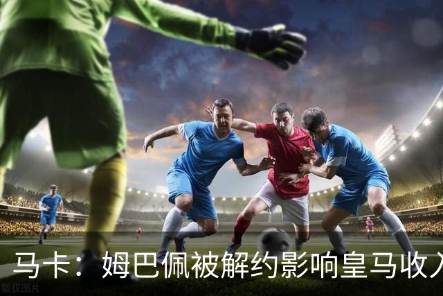 马卡：姆巴佩被解约影响皇马收入，俱乐部受到的影响难以估量